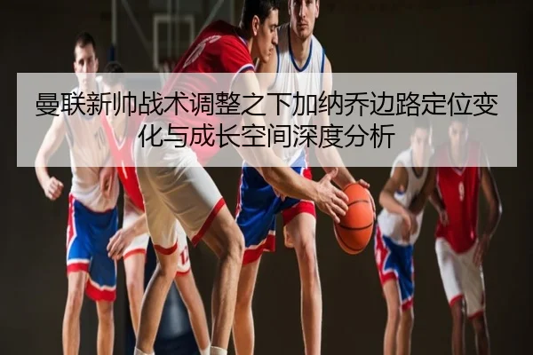 曼联新帅战术调整之下加纳乔边路定位变化与成长空间深度分析